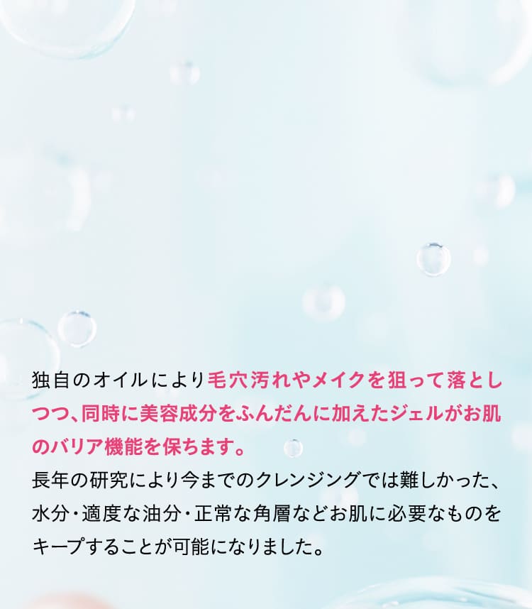 毛穴汚れやメイクを狙って落としつつ、同時に美容成分をふんだんに加えたジェルがお肌のバリア機能を保ちます。