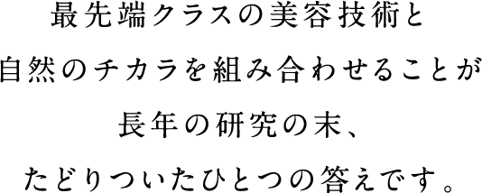 最先端クラスの美容技術と自然のチカラを組み合わせることが長年の研究の末、たどりついたひとつの答えです。